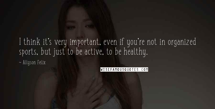 Allyson Felix Quotes: I think it's very important, even if you're not in organized sports, but just to be active, to be healthy.