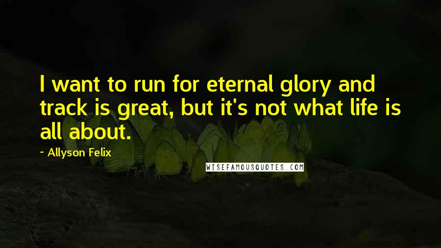 Allyson Felix Quotes: I want to run for eternal glory and track is great, but it's not what life is all about.