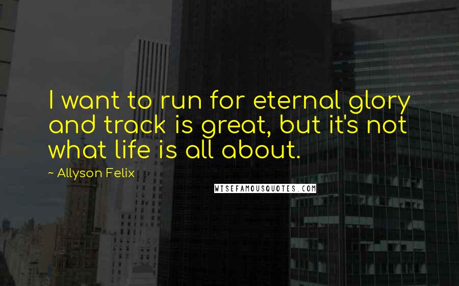 Allyson Felix Quotes: I want to run for eternal glory and track is great, but it's not what life is all about.