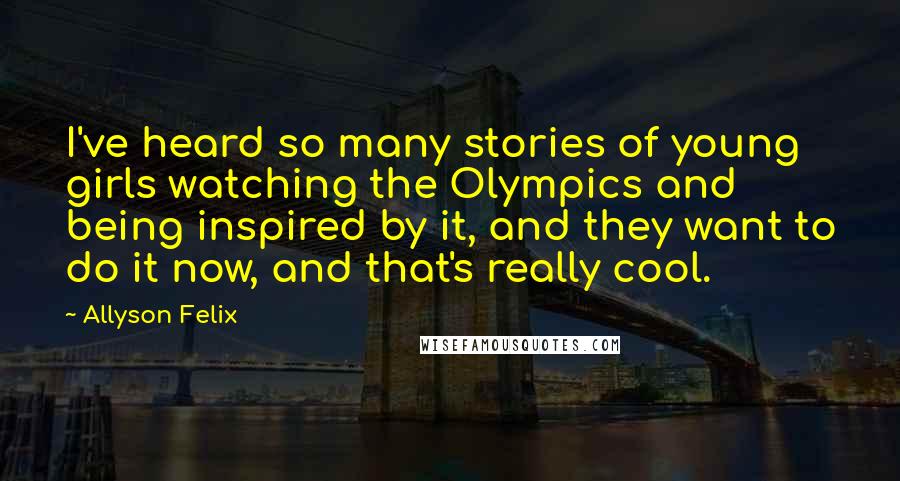 Allyson Felix Quotes: I've heard so many stories of young girls watching the Olympics and being inspired by it, and they want to do it now, and that's really cool.