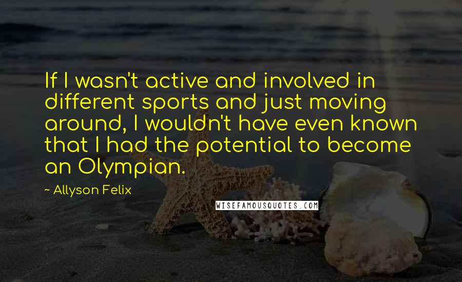 Allyson Felix Quotes: If I wasn't active and involved in different sports and just moving around, I wouldn't have even known that I had the potential to become an Olympian.