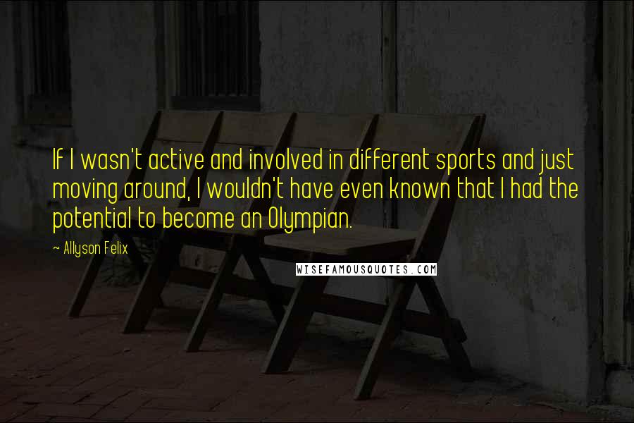 Allyson Felix Quotes: If I wasn't active and involved in different sports and just moving around, I wouldn't have even known that I had the potential to become an Olympian.