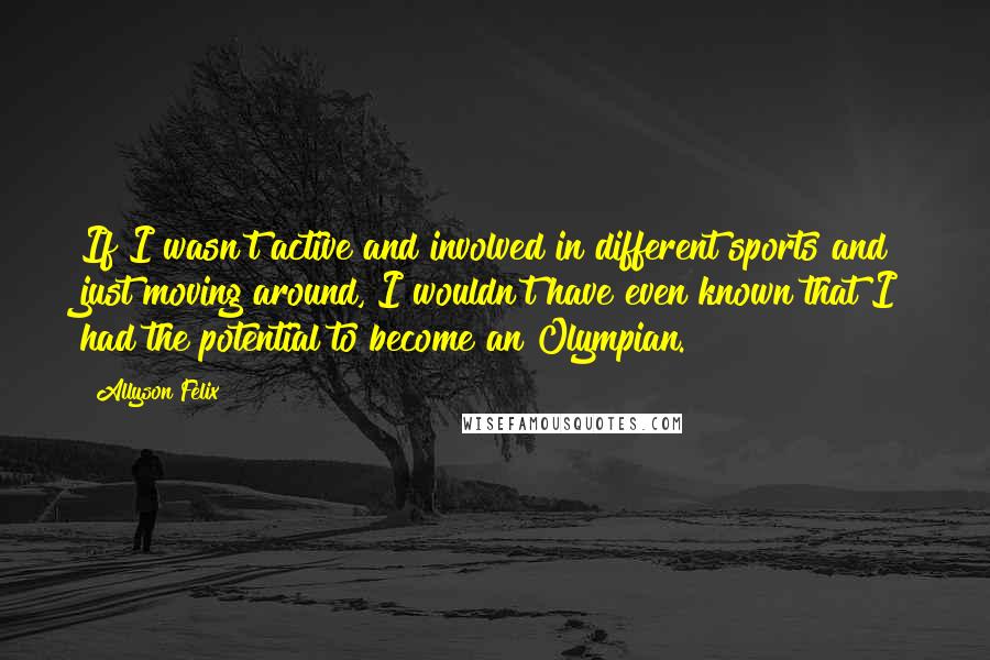 Allyson Felix Quotes: If I wasn't active and involved in different sports and just moving around, I wouldn't have even known that I had the potential to become an Olympian.