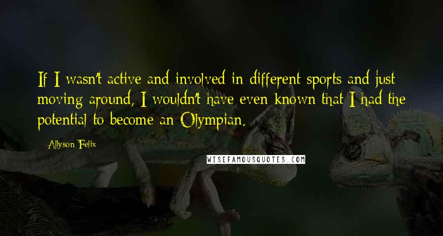 Allyson Felix Quotes: If I wasn't active and involved in different sports and just moving around, I wouldn't have even known that I had the potential to become an Olympian.