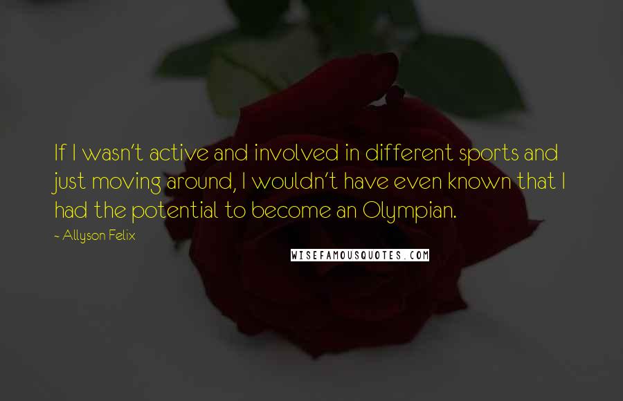 Allyson Felix Quotes: If I wasn't active and involved in different sports and just moving around, I wouldn't have even known that I had the potential to become an Olympian.