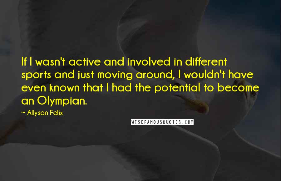 Allyson Felix Quotes: If I wasn't active and involved in different sports and just moving around, I wouldn't have even known that I had the potential to become an Olympian.