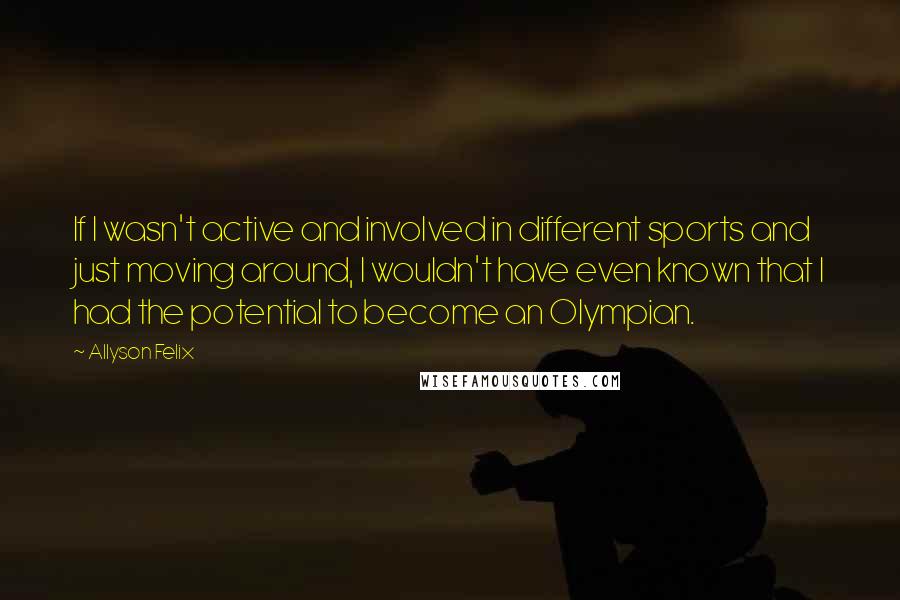 Allyson Felix Quotes: If I wasn't active and involved in different sports and just moving around, I wouldn't have even known that I had the potential to become an Olympian.