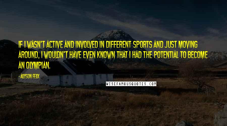 Allyson Felix Quotes: If I wasn't active and involved in different sports and just moving around, I wouldn't have even known that I had the potential to become an Olympian.