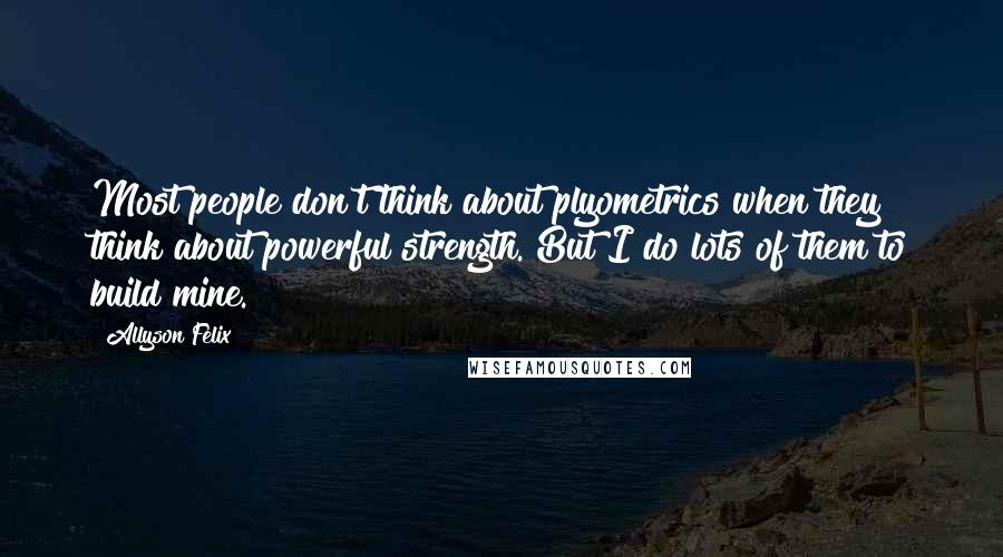 Allyson Felix Quotes: Most people don't think about plyometrics when they think about powerful strength. But I do lots of them to build mine.