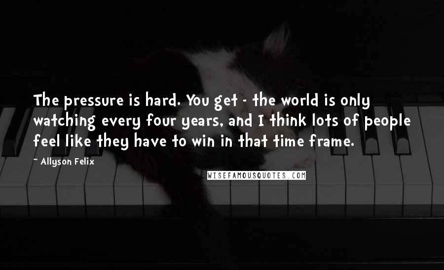Allyson Felix Quotes: The pressure is hard. You get - the world is only watching every four years, and I think lots of people feel like they have to win in that time frame.