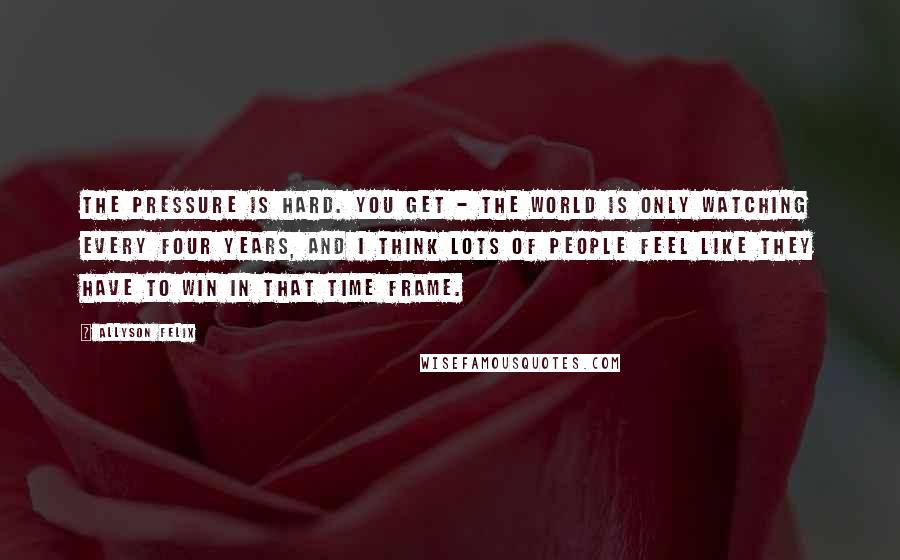 Allyson Felix Quotes: The pressure is hard. You get - the world is only watching every four years, and I think lots of people feel like they have to win in that time frame.