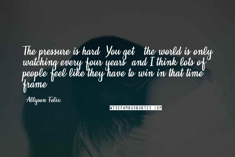 Allyson Felix Quotes: The pressure is hard. You get - the world is only watching every four years, and I think lots of people feel like they have to win in that time frame.