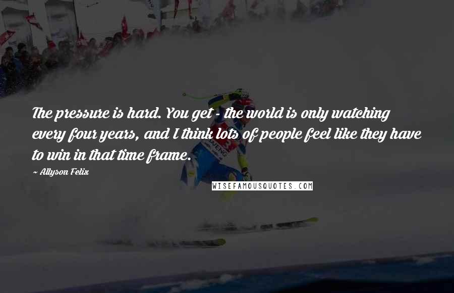 Allyson Felix Quotes: The pressure is hard. You get - the world is only watching every four years, and I think lots of people feel like they have to win in that time frame.