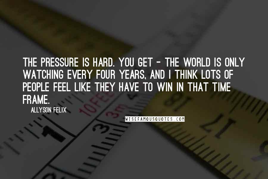 Allyson Felix Quotes: The pressure is hard. You get - the world is only watching every four years, and I think lots of people feel like they have to win in that time frame.