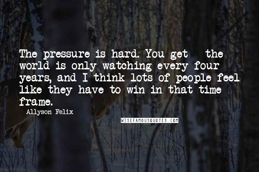Allyson Felix Quotes: The pressure is hard. You get - the world is only watching every four years, and I think lots of people feel like they have to win in that time frame.