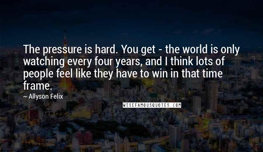 Allyson Felix Quotes: The pressure is hard. You get - the world is only watching every four years, and I think lots of people feel like they have to win in that time frame.