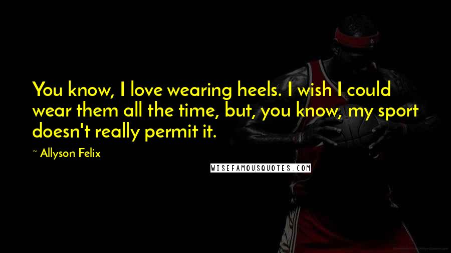 Allyson Felix Quotes: You know, I love wearing heels. I wish I could wear them all the time, but, you know, my sport doesn't really permit it.