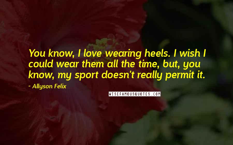 Allyson Felix Quotes: You know, I love wearing heels. I wish I could wear them all the time, but, you know, my sport doesn't really permit it.