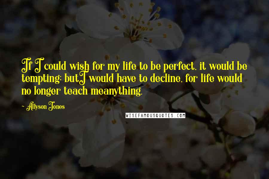 Allyson Jones Quotes: If I could wish for my life to be perfect, it would be tempting; butI would have to decline, for life would no longer teach meanything.