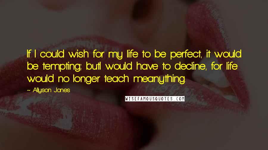 Allyson Jones Quotes: If I could wish for my life to be perfect, it would be tempting; butI would have to decline, for life would no longer teach meanything.