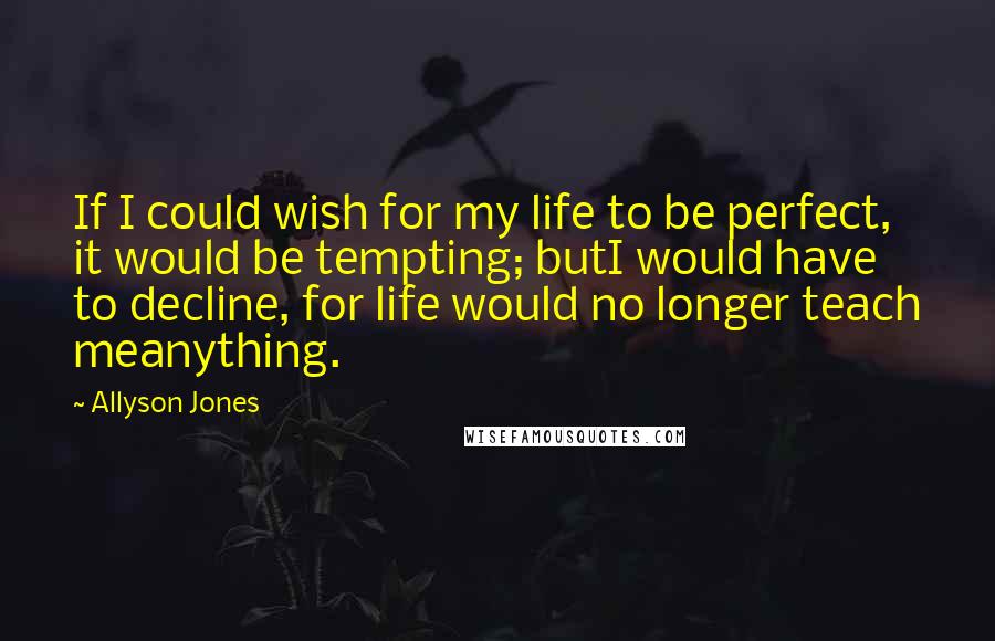Allyson Jones Quotes: If I could wish for my life to be perfect, it would be tempting; butI would have to decline, for life would no longer teach meanything.