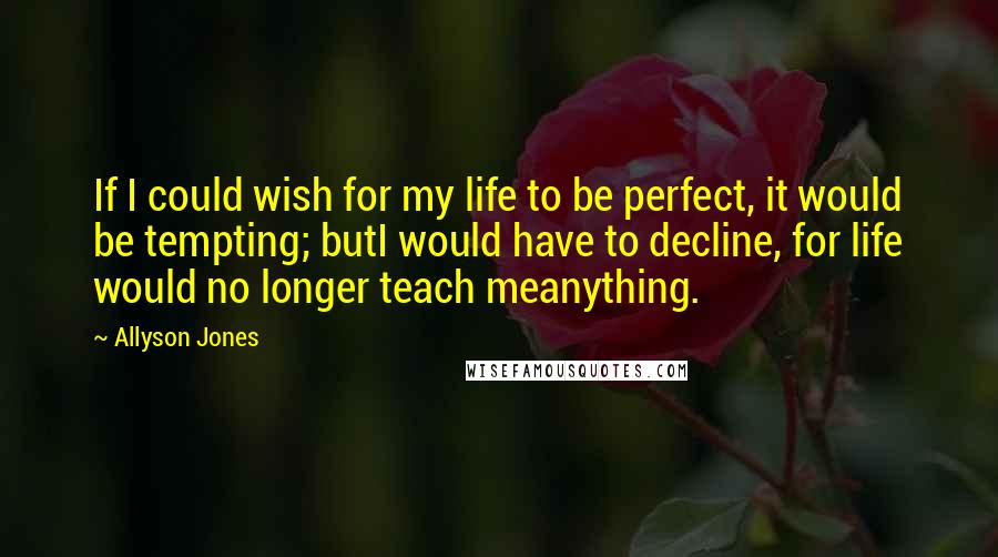 Allyson Jones Quotes: If I could wish for my life to be perfect, it would be tempting; butI would have to decline, for life would no longer teach meanything.