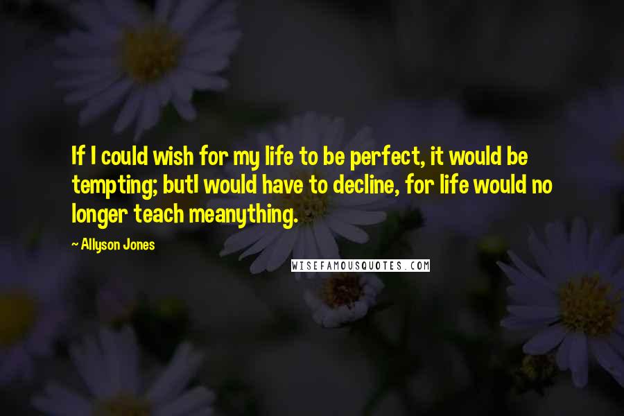 Allyson Jones Quotes: If I could wish for my life to be perfect, it would be tempting; butI would have to decline, for life would no longer teach meanything.