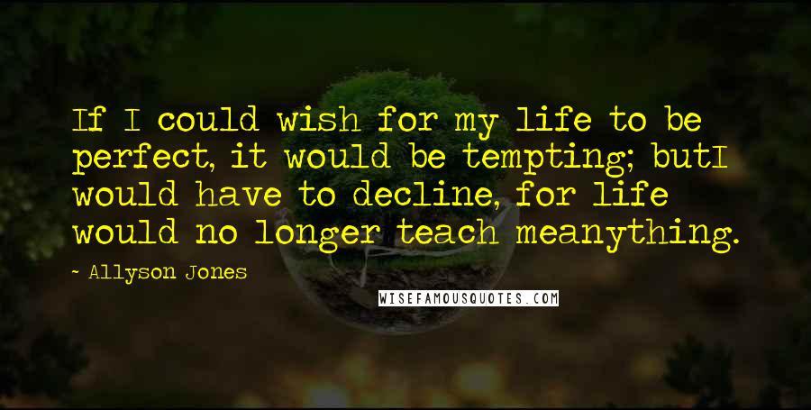 Allyson Jones Quotes: If I could wish for my life to be perfect, it would be tempting; butI would have to decline, for life would no longer teach meanything.