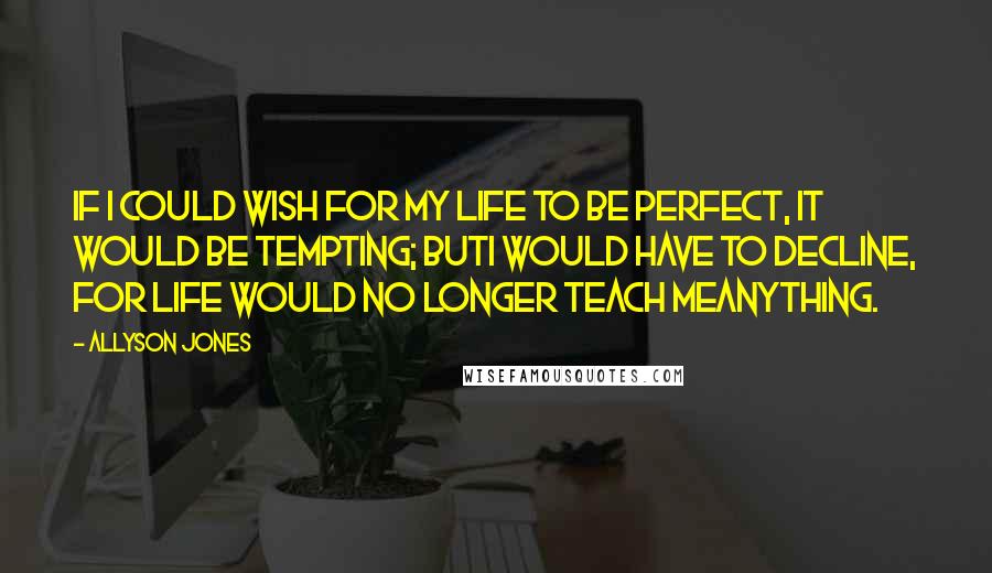 Allyson Jones Quotes: If I could wish for my life to be perfect, it would be tempting; butI would have to decline, for life would no longer teach meanything.