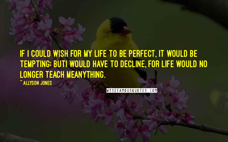 Allyson Jones Quotes: If I could wish for my life to be perfect, it would be tempting; butI would have to decline, for life would no longer teach meanything.