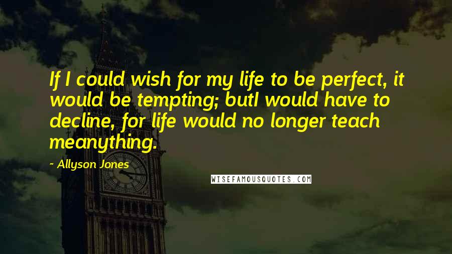 Allyson Jones Quotes: If I could wish for my life to be perfect, it would be tempting; butI would have to decline, for life would no longer teach meanything.