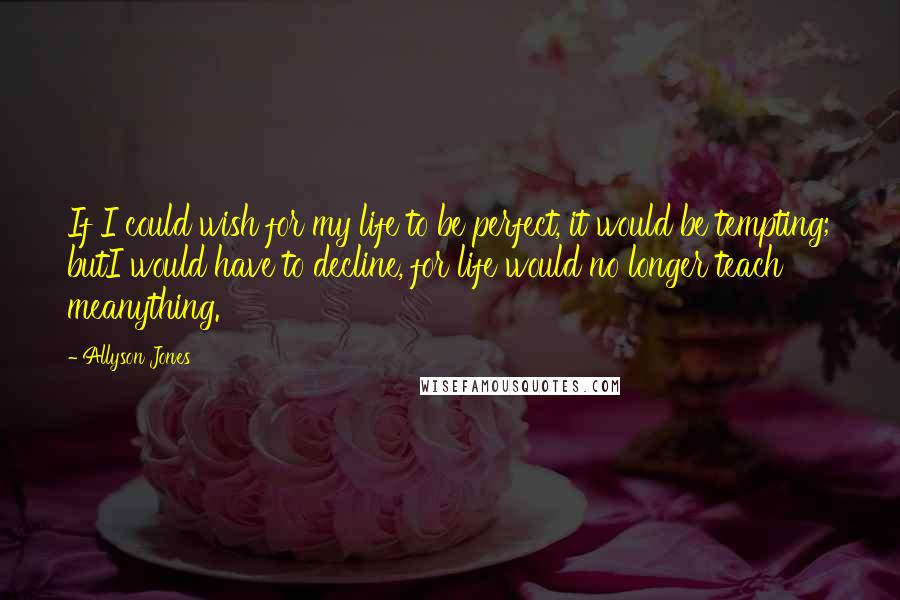 Allyson Jones Quotes: If I could wish for my life to be perfect, it would be tempting; butI would have to decline, for life would no longer teach meanything.