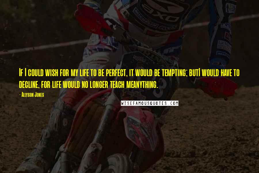 Allyson Jones Quotes: If I could wish for my life to be perfect, it would be tempting; butI would have to decline, for life would no longer teach meanything.