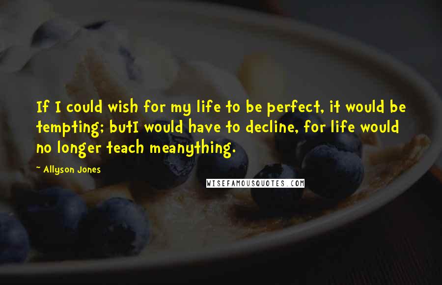 Allyson Jones Quotes: If I could wish for my life to be perfect, it would be tempting; butI would have to decline, for life would no longer teach meanything.