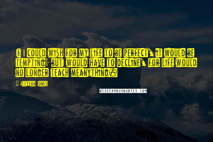 Allyson Jones Quotes: If I could wish for my life to be perfect, it would be tempting; butI would have to decline, for life would no longer teach meanything.