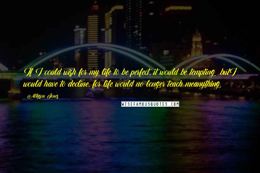 Allyson Jones Quotes: If I could wish for my life to be perfect, it would be tempting; butI would have to decline, for life would no longer teach meanything.