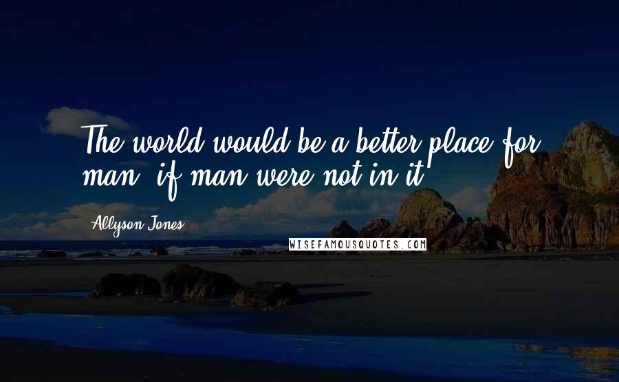 Allyson Jones Quotes: The world would be a better place for man, if man were not in it.