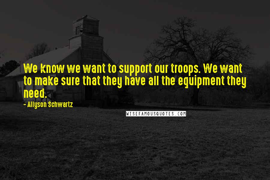 Allyson Schwartz Quotes: We know we want to support our troops. We want to make sure that they have all the equipment they need.