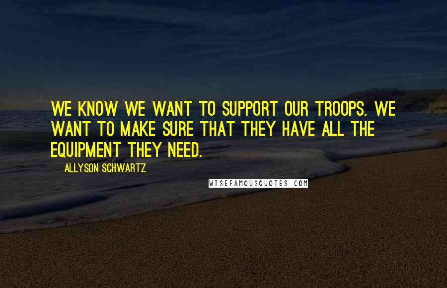 Allyson Schwartz Quotes: We know we want to support our troops. We want to make sure that they have all the equipment they need.