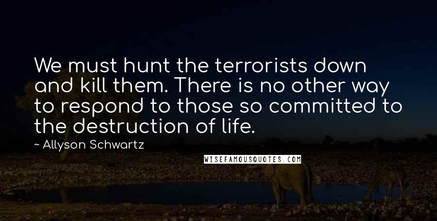 Allyson Schwartz Quotes: We must hunt the terrorists down and kill them. There is no other way to respond to those so committed to the destruction of life.