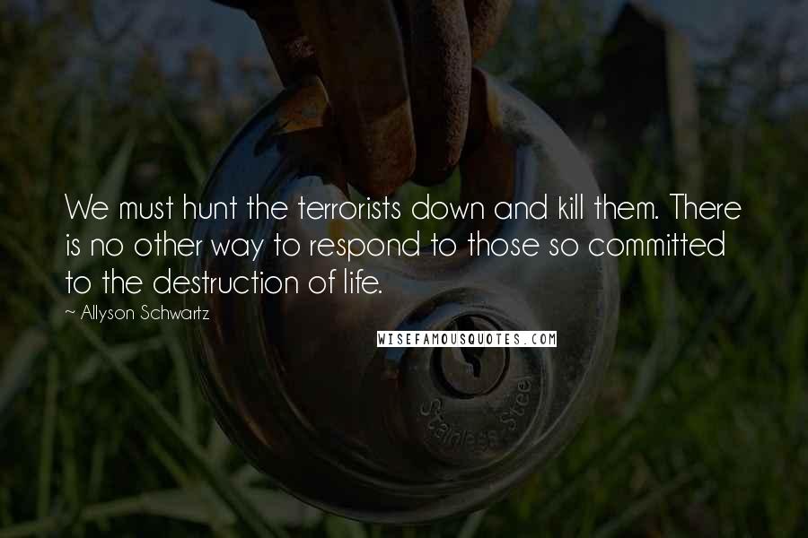 Allyson Schwartz Quotes: We must hunt the terrorists down and kill them. There is no other way to respond to those so committed to the destruction of life.