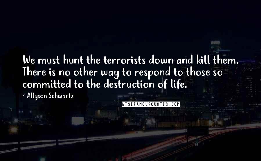 Allyson Schwartz Quotes: We must hunt the terrorists down and kill them. There is no other way to respond to those so committed to the destruction of life.