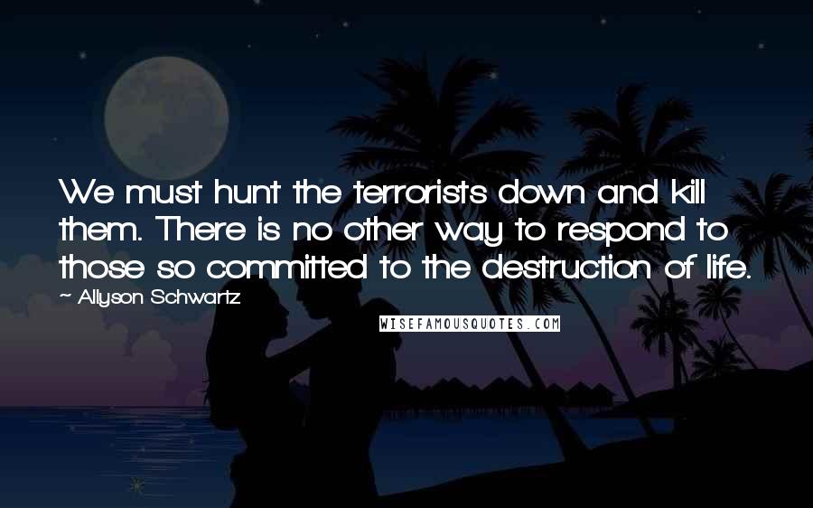 Allyson Schwartz Quotes: We must hunt the terrorists down and kill them. There is no other way to respond to those so committed to the destruction of life.