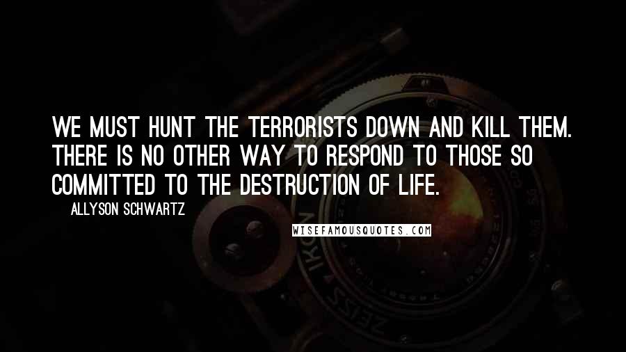Allyson Schwartz Quotes: We must hunt the terrorists down and kill them. There is no other way to respond to those so committed to the destruction of life.