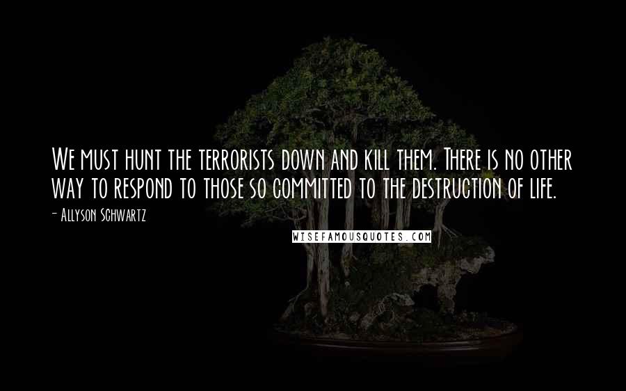 Allyson Schwartz Quotes: We must hunt the terrorists down and kill them. There is no other way to respond to those so committed to the destruction of life.