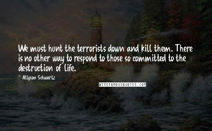 Allyson Schwartz Quotes: We must hunt the terrorists down and kill them. There is no other way to respond to those so committed to the destruction of life.