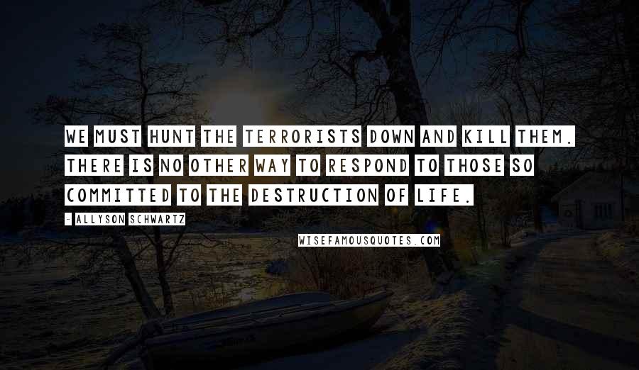 Allyson Schwartz Quotes: We must hunt the terrorists down and kill them. There is no other way to respond to those so committed to the destruction of life.