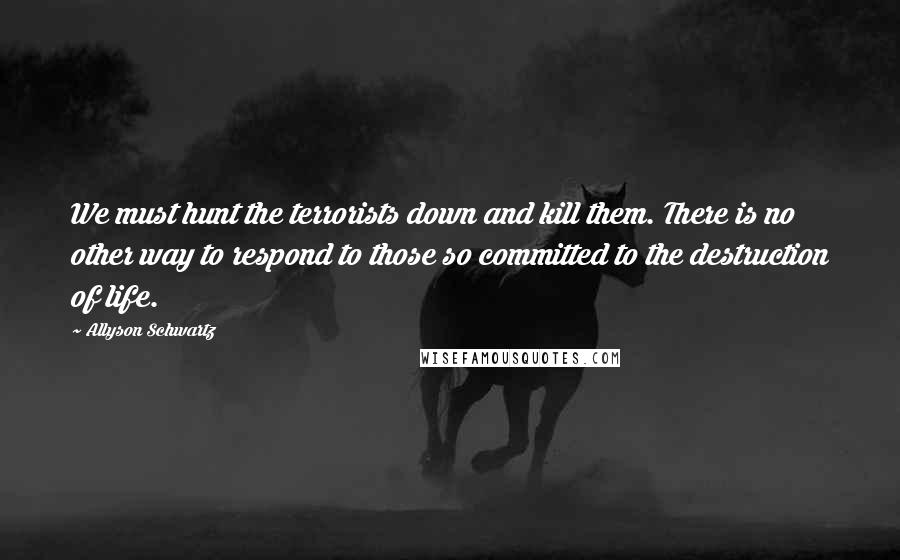 Allyson Schwartz Quotes: We must hunt the terrorists down and kill them. There is no other way to respond to those so committed to the destruction of life.