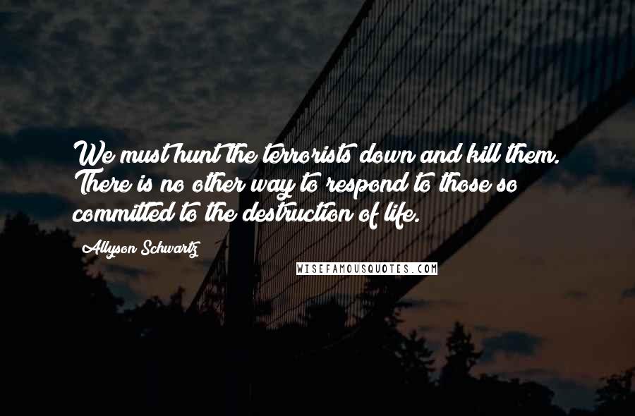 Allyson Schwartz Quotes: We must hunt the terrorists down and kill them. There is no other way to respond to those so committed to the destruction of life.