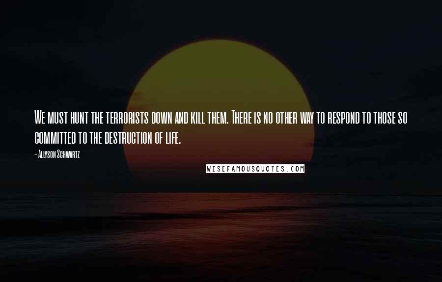 Allyson Schwartz Quotes: We must hunt the terrorists down and kill them. There is no other way to respond to those so committed to the destruction of life.